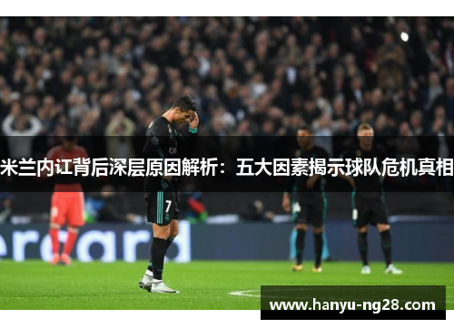 米兰内讧背后深层原因解析：五大因素揭示球队危机真相