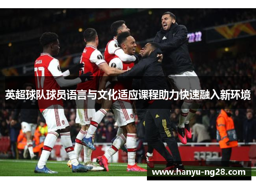 英超球队球员语言与文化适应课程助力快速融入新环境