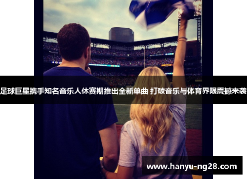 足球巨星携手知名音乐人休赛期推出全新单曲 打破音乐与体育界限震撼来袭