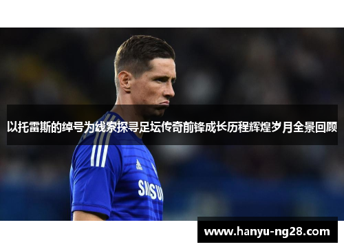 以托雷斯的绰号为线索探寻足坛传奇前锋成长历程辉煌岁月全景回顾