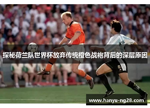 探秘荷兰队世界杯放弃传统橙色战袍背后的深层原因