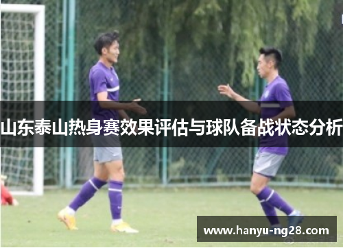山东泰山热身赛效果评估与球队备战状态分析 山东泰山热身赛效果评估与球队备战状态分析