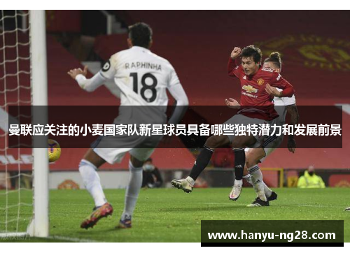 曼联应关注的小麦国家队新星球员具备哪些独特潜力和发展前景