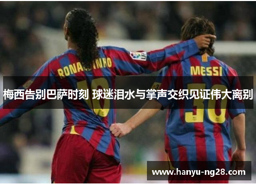 梅西告别巴萨时刻 球迷泪水与掌声交织见证伟大离别