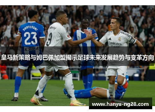 皇马新策略与姆巴佩加盟揭示足球未来发展趋势与变革方向