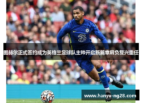 图赫尔正式签约成为英格兰足球队主帅开启新篇章肩负复兴重任