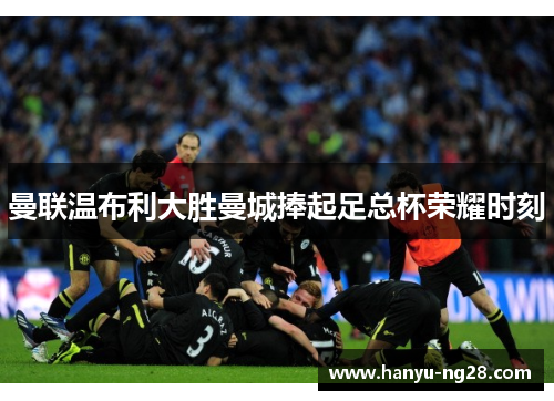 曼联温布利大胜曼城捧起足总杯荣耀时刻