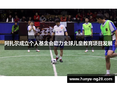 阿扎尔成立个人基金会助力全球儿童教育项目发展 阿扎尔成立个人基金会助力全球儿童教育项目发展